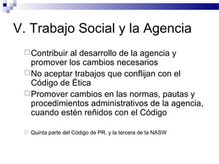 V. Trabajo Social y la Agencia
Contribuir al desarrollo de la agencia y
promover los cambios necesarios
No aceptar trabajos que conflijan con el
Código de Ética
Promover cambios en las normas, pautas y
procedimientos administrativos de la agencia,
cuando estén reñidos con el Código
 Quinta parte del Código de PR. y la tercera de la NASW
 
