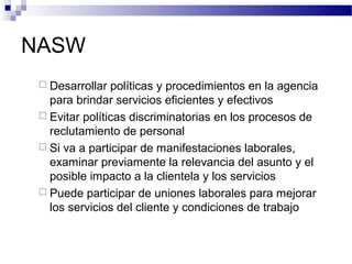 NASW
 Desarrollar políticas y procedimientos en la agencia
para brindar servicios eficientes y efectivos
 Evitar políticas discriminatorias en los procesos de
reclutamiento de personal
 Si va a participar de manifestaciones laborales,
examinar previamente la relevancia del asunto y el
posible impacto a la clientela y los servicios
 Puede participar de uniones laborales para mejorar
los servicios del cliente y condiciones de trabajo
 