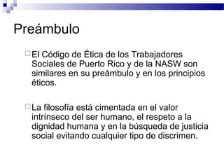 Preámbulo
El Código de Ética de los Trabajadores
Sociales de Puerto Rico y de la NASW son
similares en su preámbulo y en los principios
éticos.
La filosofía está cimentada en el valor
intrínseco del ser humano, el respeto a la
dignidad humana y en la búsqueda de justicia
social evitando cualquier tipo de discrimen.
 
