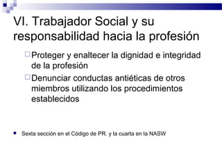 VI. Trabajador Social y su
responsabilidad hacia la profesión
Proteger y enaltecer la dignidad e integridad
de la profesión
Denunciar conductas antiéticas de otros
miembros utilizando los procedimientos
establecidos
 Sexta sección en el Código de PR. y la cuarta en la NASW
 