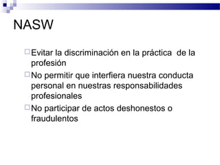 NASW
Evitar la discriminación en la práctica de la
profesión
No permitir que interfiera nuestra conducta
personal en nuestras responsabilidades
profesionales
No participar de actos deshonestos o
fraudulentos
 