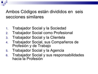 Ambos Códigos están divididos en seis
secciones similares
1. Trabajador Social y la Sociedad
2. Trabajador Social como Profesional
3. Trabajador Social y la Clientela
4. Trabajador Social, sus Compañeros de
Profesión y de Trabajo
5. Trabajador Social y la Agencia
6. Trabajador Social y sus responsabilidades
hacia la Profesión
 