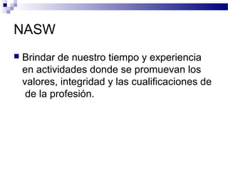 NASW
 Brindar de nuestro tiempo y experiencia
en actividades donde se promuevan los
valores, integridad y las cualificaciones de
de la profesión.
 