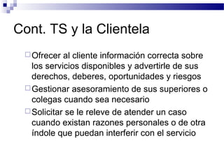 Cont. TS y la Clientela
Ofrecer al cliente información correcta sobre
los servicios disponibles y advertirle de sus
derechos, deberes, oportunidades y riesgos
Gestionar asesoramiento de sus superiores o
colegas cuando sea necesario
Solicitar se le releve de atender un caso
cuando existan razones personales o de otra
índole que puedan interferir con el servicio
 