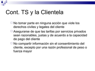 Cont. TS y la Clientela
 No tomar parte en ninguna acción que viole los
derechos civiles y legales del cliente
 Asegurarse de que las tarifas por servicios privados
sean razonables, justas y de acuerdo a la capacidad
de pago del cliente
 No compartir información sin el consentimiento del
cliente, excepto por una razón profesional de peso o
fuerza mayor
 