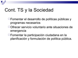 Cont. TS y la Sociedad
Fomentar el desarrollo de políticas públicas y
programas necesarios
Ofrecer servicio voluntario ante situaciones de
emergencia
Fomentar la participación ciudadana en la
planificación y formulación de política pública.
 