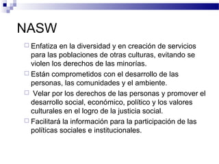 NASW
 Enfatiza en la diversidad y en creación de servicios
para las poblaciones de otras culturas, evitando se
violen los derechos de las minorías.
 Están comprometidos con el desarrollo de las
personas, las comunidades y el ambiente.
 Velar por los derechos de las personas y promover el
desarrollo social, económico, político y los valores
culturales en el logro de la justicia social.
 Facilitará la información para la participación de las
políticas sociales e institucionales.
 