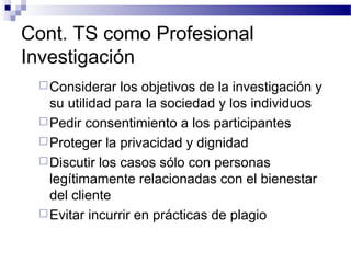 Cont. TS como Profesional
Investigación
Considerar los objetivos de la investigación y
su utilidad para la sociedad y los individuos
Pedir consentimiento a los participantes
Proteger la privacidad y dignidad
Discutir los casos sólo con personas
legítimamente relacionadas con el bienestar
del cliente
Evitar incurrir en prácticas de plagio
 
