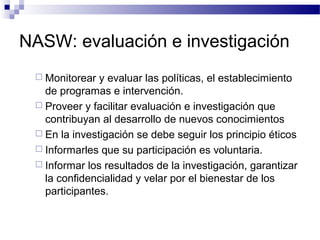 NASW: evaluación e investigación
 Monitorear y evaluar las políticas, el establecimiento
de programas e intervención.
 Proveer y facilitar evaluación e investigación que
contribuyan al desarrollo de nuevos conocimientos
 En la investigación se debe seguir los principio éticos
 Informarles que su participación es voluntaria.
 Informar los resultados de la investigación, garantizar
la confidencialidad y velar por el bienestar de los
participantes.
 