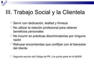 III. Trabajo Social y la Clientela
 Servir con dedicación, lealtad y firmeza
 No utilizar la relación profesional para obtener
beneficios personales
 No incurrir en prácticas discriminatorias por ninguna
razón
 Rehusar encomiendas que conflijan con el bienestar
del cliente
 Segunda sección del Código de PR. y la quinta parte en la NASW
 