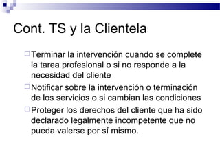 Cont. TS y la Clientela
Terminar la intervención cuando se complete
la tarea profesional o si no responde a la
necesidad del cliente
Notificar sobre la intervención o terminación
de los servicios o si cambian las condiciones
Proteger los derechos del cliente que ha sido
declarado legalmente incompetente que no
pueda valerse por sí mismo.
 