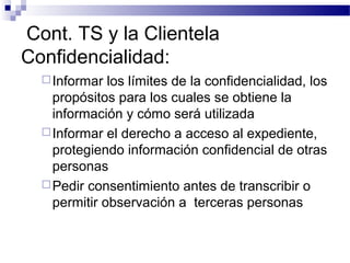 Cont. TS y la Clientela
Confidencialidad:
Informar los límites de la confidencialidad, los
propósitos para los cuales se obtiene la
información y cómo será utilizada
Informar el derecho a acceso al expediente,
protegiendo información confidencial de otras
personas
Pedir consentimiento antes de transcribir o
permitir observación a terceras personas
 