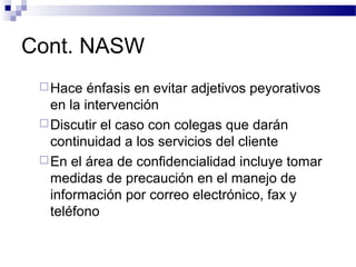 Cont. NASW
Hace énfasis en evitar adjetivos peyorativos
en la intervención
Discutir el caso con colegas que darán
continuidad a los servicios del cliente
En el área de confidencialidad incluye tomar
medidas de precaución en el manejo de
información por correo electrónico, fax y
teléfono
 