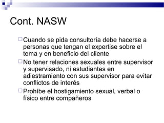 Cont. NASW
Cuando se pida consultoría debe hacerse a
personas que tengan el expertise sobre el
tema y en beneficio del cliente
No tener relaciones sexuales entre supervisor
y supervisado, ni estudiantes en
adiestramiento con sus supervisor para evitar
conflictos de interés
Prohíbe el hostigamiento sexual, verbal o
físico entre compañeros
 