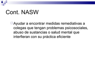 Cont. NASW
Ayudar a encontrar medidas remediativas a
colegas que tengan problemas psicosociales,
abuso de sustancias o salud mental que
interfieran con su práctica eficiente
 