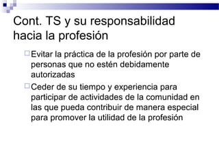Cont. TS y su responsabilidad
hacia la profesión
Evitar la práctica de la profesión por parte de
personas que no estén debidamente
autorizadas
Ceder de su tiempo y experiencia para
participar de actividades de la comunidad en
las que pueda contribuir de manera especial
para promover la utilidad de la profesión
 