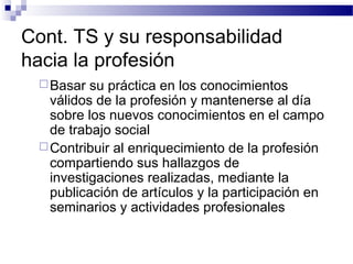 Cont. TS y su responsabilidad
hacia la profesión
Basar su práctica en los conocimientos
válidos de la profesión y mantenerse al día
sobre los nuevos conocimientos en el campo
de trabajo social
Contribuir al enriquecimiento de la profesión
compartiendo sus hallazgos de
investigaciones realizadas, mediante la
publicación de artículos y la participación en
seminarios y actividades profesionales
 