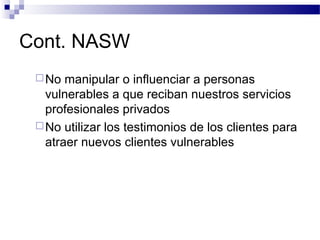 Cont. NASW
No manipular o influenciar a personas
vulnerables a que reciban nuestros servicios
profesionales privados
No utilizar los testimonios de los clientes para
atraer nuevos clientes vulnerables
 