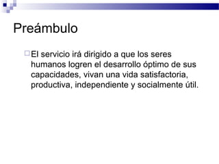 Preámbulo
El servicio irá dirigido a que los seres
humanos logren el desarrollo óptimo de sus
capacidades, vivan una vida satisfactoria,
productiva, independiente y socialmente útil.
 