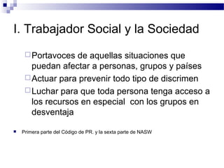 I. Trabajador Social y la Sociedad
Portavoces de aquellas situaciones que
puedan afectar a personas, grupos y países
Actuar para prevenir todo tipo de discrimen
Luchar para que toda persona tenga acceso a
los recursos en especial con los grupos en
desventaja
 Primera parte del Código de PR. y la sexta parte de NASW
 