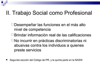 II. Trabajo Social como Profesional
Desempeñar las funciones en el más alto
nivel de competencia
Brindar información real de las calificaciones
No incurrir en prácticas discriminatorias ni
abusivas contra los individuos a quienes
preste servicios
 Segunda sección del Código de PR. y la quinta parte en la NASW
 