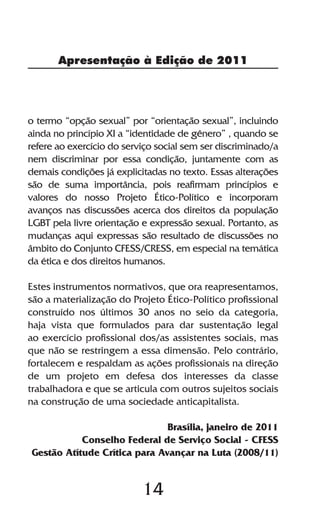 Apresentação à Edição de 2011




o termo “opção sexual” por “orientação sexual”, incluindo
ainda no princípio XI a “identidade de gênero” , quando se
refere ao exercício do serviço social sem ser discriminado/a
nem discriminar por essa condição, juntamente com as
demais condições já explicitadas no texto. Essas alterações
são de suma importância, pois reafirmam princípios e
valores do nosso Projeto Ético-Político e incorporam
avanços nas discussões acerca dos direitos da população
LGBT pela livre orientação e expressão sexual. Portanto, as
mudanças aqui expressas são resultado de discussões no
âmbito do Conjunto CFESS/CRESS, em especial na temática
da ética e dos direitos humanos.

Estes instrumentos normativos, que ora reapresentamos,
são a materialização do Projeto Ético-Político profissional
construído nos últimos 30 anos no seio da categoria,
haja vista que formulados para dar sustentação legal
ao exercício profissional dos/as assistentes sociais, mas
que não se restringem a essa dimensão. Pelo contrário,
fortalecem e respaldam as ações profissionais na direção
de um projeto em defesa dos interesses da classe
trabalhadora e que se articula com outros sujeitos sociais
na construção de uma sociedade anticapitalista.

                              Brasília, janeiro de 2011
           Conselho Federal de Serviço Social - CFESS
Gestão Atítude Crítica para Avançar na Luta (2008/11)


                           14
 