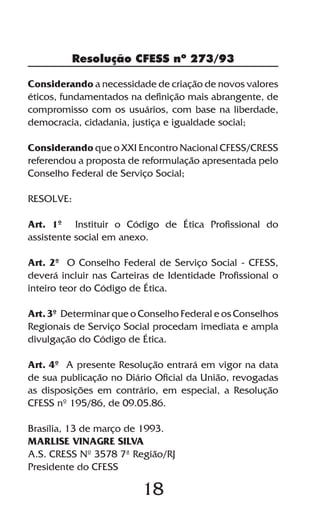 Resolução CFESS nº 273/93

Considerando a necessidade de criação de novos valores
éticos, fundamentados na definição mais abrangente, de
compromisso com os usuários, com base na liberdade,
democracia, cidadania, justiça e igualdade social;

Considerando que o XXI Encontro Nacional CFESS/CRESS
referendou a proposta de reformulação apresentada pelo
Conselho Federal de Serviço Social;

RESOLVE:

Art. 1º Instituir o Código de Ética Profissional do
assistente social em anexo.

Art. 2º O Conselho Federal de Serviço Social - CFESS,
deverá incluir nas Carteiras de Identidade Profissional o
inteiro teor do Código de Ética.

Art. 3º Determinar que o Conselho Federal e os Conselhos
Regionais de Serviço Social procedam imediata e ampla
divulgação do Código de Ética.

Art. 4º A presente Resolução entrará em vigor na data
de sua publicação no Diário Oficial da União, revogadas
as disposições em contrário, em especial, a Resolução
CFESS nº 195/86, de 09.05.86.

Brasília, 13 de março de 1993.
MARLISE VINAGRE SILVA
A.S. CRESS Nº 3578 7ª Região/RJ
Presidente do CFESS

                          18
 