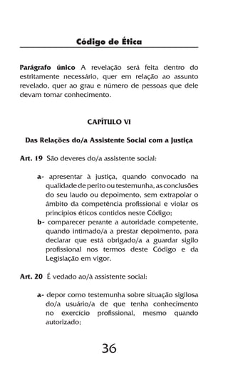 Código de Ética


Parágrafo único A revelação será feita dentro do
estritamente necessário, quer em relação ao assunto
revelado, quer ao grau e número de pessoas que dele
devam tomar conhecimento.


                     CAPÍTULO VI

 Das Relações do/a Assistente Social com a Justiça

Art. 19 São deveres do/a assistente social:

     a- apresentar à justiça, quando convocado na
       qualidade de perito ou testemunha, as conclusões
       do seu laudo ou depoimento, sem extrapolar o
       âmbito da competência profissional e violar os
       princípios éticos contidos neste Código;
     b- comparecer perante a autoridade competente,
       quando intimado/a a prestar depoimento, para
       declarar que está obrigado/a a guardar sigilo
       profissional nos termos deste Código e da
       Legislação em vigor.

Art. 20 É vedado ao/à assistente social:

     a- depor como testemunha sobre situação sigilosa
        do/a usuário/a de que tenha conhecimento
        no exercício profissional, mesmo quando
        autorizado;


                         36
 