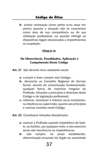 Código de Ética

     b- aceitar nomeação como perito e/ou atuar em
       perícia quando a situação não se caracterizar
       como área de sua competência ou de sua
       atribuição profissional, ou quando infringir os
       dispositivos legais relacionados a impedimentos
       ou suspeição.

                       TÍTULO IV

      Da Observância, Penalidades, Aplicação e
           Cumprimento Deste Código

Art. 21 São deveres do/a assistente social:

     a- cumprir e fazer cumprir este Código;
     b- denunciar ao Conselho Regional de Serviço
        Social, através de comunicação fundamentada,
        qualquer forma de exercício irregular da
        Profissão, infrações a princípios e diretrizes deste
        Código e da legislação profissional;
     c- informar, esclarecer e orientar os/as estudantes,
        na docência ou supervisão, quanto aos princípios
        e normas contidas neste Código.

Art. 22 Constituem infrações disciplinares:

     a- exercer a Profissão quando impedido/a de fazê-
        lo, ou facilitar, por qualquer meio, o seu exercício
        ao/às não inscritos/as ou impedidos/as;
     b- não cumprir, no prazo estabelecido,
        determinação emanada do órgão ou autoridade

                          37
 