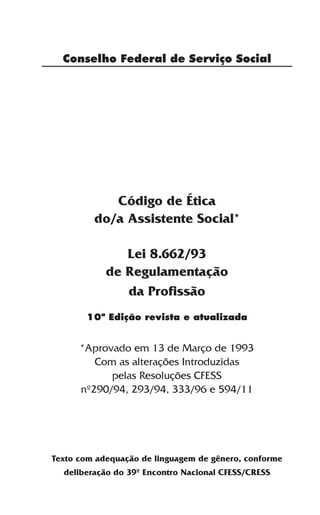 Conselho Federal de Serviço Social




            Código de Ética
         do/a Assistente Social*

               Lei 8.662/93
            de Regulamentação
               da Profissão
       10ª Edição revista e atualizada


      *Aprovado em 13 de Março de 1993
         Com as alterações Introduzidas
            pelas Resoluções CFESS
      nº290/94, 293/94, 333/96 e 594/11




Texto com adequação de linguagem de gênero, conforme
  deliberação do 39º Encontro Nacional CFESS/CRESS

                        3
 