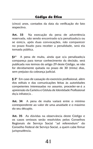 Código de Ética

(cinco) anos, contados da data da verificação do fato
respectivo.

Art. 33     Na execução da pena de advertência
reservada, não sendo encontrado o/a penalizado/a ou
se este/a, após duas convocações, não comparecer
no prazo fixado para receber a penalidade, será ela
tornada pública.

§1º A pena de multa, ainda que o/a penalizado/a
compareça para tomar conhecimento da decisão, será
publicada nos termos do artigo 29 deste Código, se não
for devidamente quitada no prazo de 30 (trinta) dias,
sem prejuízo da cobrança judicial.

§ 2º Em caso de cassação do exercício profissional, além
dos editais e das comunicações feitas às autoridades
competentes interessadas no assunto, proceder-se-á a
apreensão da Carteira e Cédula de Identidade Profissional
do/a infrator/a .

Art. 34 A pena de multa variará entre o mínimo
correspondente ao valor de uma anuidade e o máximo
do seu décuplo.

Art. 35 As dúvidas na observância deste Código e
os casos omissos serão resolvidos pelos Conselhos
Regionais de Serviço Social “ad referendum” do
Conselho Federal de Serviço Social, a quem cabe firmar
jurisprudência.


                          41
 