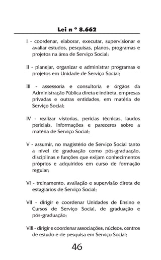 Lei n º 8.662

I - coordenar, elaborar, executar, supervisionar e
   avaliar estudos, pesquisas, planos, programas e
   projetos na área de Serviço Social;

II - planejar, organizar e administrar programas e
    projetos em Unidade de Serviço Social;

III - assessoria e consultoria e órgãos da
   Administração Pública direta e indireta, empresas
   privadas e outras entidades, em matéria de
   Serviço Social;

IV - realizar vistorias, perícias técnicas, laudos
  periciais, informações e pareceres sobre a
  matéria de Serviço Social;

V - assumir, no magistério de Serviço Social tanto
   a nível de graduação como pós-graduação,
   disciplinas e funções que exijam conhecimentos
   próprios e adquiridos em curso de formação
   regular;

VI - treinamento, avaliação e supervisão direta de
   estagiários de Serviço Social;

VII - dirigir e coordenar Unidades de Ensino e
   Cursos de Serviço Social, de graduação e
   pós-graduação;

VIII - dirigir e coordenar associações, núcleos, centros
   de estudo e de pesquisa em Serviço Social;

                      46
 
