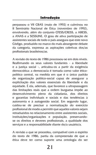 Introdução

perpassou o VII CBAS (maio de 1992) e culminou no
II Seminário Nacional de Ética (novembro de 1992),
envolvendo, além do conjunto CFESS/CRESS, a ABESS,
a ANAS e a SESSUNE. O grau de ativa participação de
assistentes sociais de todo o país assegura que este novo
Código, produzido no marco do mais abrangente debate
da categoria, expressa as aspirações coletivas dos/as
profissionais brasileiros/as.

A revisão do texto de 1986 processou-se em dois níveis.
Reafirmando os seus valores fundantes - a liberdade
e a justiça social -, articulou-os a partir da exigência
democrática: a democracia é tomada como valor ético-
político central, na medida em que é o único padrão
de organização político-social capaz de assegurar a
explicitação dos valores essenciais da liberdade e da
equidade. É ela, ademais, que favorece a ultrapassagem
das limitações reais que a ordem burguesa impõe ao
desenvolvimento pleno da cidadania, dos direitos
e garantias individuais e sociais e das tendências à
autonomia e à autogestão social. Em segundo lugar,
cuidou-se de precisar a normatização do exercício
profissional de modo a permitir que aqueles valores sejam
retraduzidos no relacionamento entre assistentes sociais,
instituições/organizações e população, preservando-
se os direitos e deveres profissionais, a qualidade dos
serviços e a responsabilidade diante do/a usuário/a.

A revisão a que se procedeu, compatível com o espírito
do texto de 1986, partiu da compreensão de que a
ética deve ter como suporte uma ontologia do ser

                          21
 