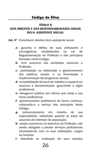 Código de Ética

                   TÍTULO II
 DOS DIREITOS E DAS RESPONSABILIDADES GERAIS
           DO/A ASSISTENTE SOCIAL

Art. 2º Constituem direitos do/a assistente social:

     a- garantia e defesa de suas atribuições e
        prerrogativas, estabelecidas na Lei de
        Regulamentação da Profissão e dos princípios
        firmados neste Código;
     b- livre exercício das atividades inerentes à
        Profissão;
     c- participação na elaboração e gerenciamento
        das políticas sociais, e na formulação e
        implementação de programas sociais;
     d- inviolabilidade do local de trabalho e respectivos
        arquivos e documentação, garantindo o sigilo
        profissional;
     e- desagravo público por ofensa que atinja a sua
        honra profissional;
     f- aprimoramento profissional de forma contínua,
        colocando-o a serviço dos princípios deste
        Código;
     g- pronunciamento em matéria de sua
        especialidade, sobretudo quando se tratar de
        assuntos de interesse da população;
     h- ampla autonomia no exercício da Profissão, não
        sendo obrigado a prestar serviços profissionais
        incompatíveis com as suas atribuições, cargos
        ou funções;
     i- liberdade na realização de seus estudos

                          26
 