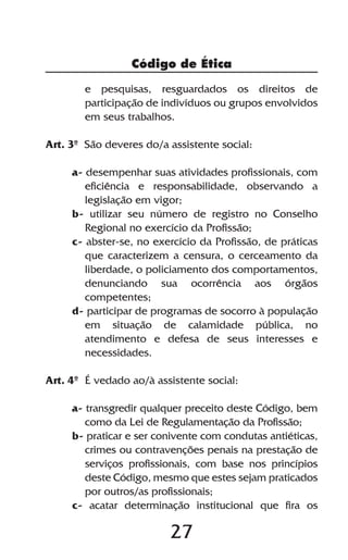 Código de Ética

        e pesquisas, resguardados os direitos de
        participação de indivíduos ou grupos envolvidos
        em seus trabalhos.

Art. 3º São deveres do/a assistente social:

     a- desempenhar suas atividades profissionais, com
        eficiência e responsabilidade, observando a
        legislação em vigor;
     b- utilizar seu número de registro no Conselho
        Regional no exercício da Profissão;
     c- abster-se, no exercício da Profissão, de práticas
        que caracterizem a censura, o cerceamento da
        liberdade, o policiamento dos comportamentos,
        denunciando sua ocorrência aos órgãos
        competentes;
     d- participar de programas de socorro à população
        em situação de calamidade pública, no
        atendimento e defesa de seus interesses e
        necessidades.

Art. 4º É vedado ao/à assistente social:

     a- transgredir qualquer preceito deste Código, bem
        como da Lei de Regulamentação da Profissão;
     b- praticar e ser conivente com condutas antiéticas,
        crimes ou contravenções penais na prestação de
        serviços profissionais, com base nos princípios
        deste Código, mesmo que estes sejam praticados
        por outros/as profissionais;
     c- acatar determinação institucional que fira os

                         27
 