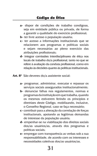 Código de Ética

     a- dispor de condições de trabalho condignas,
       seja em entidade pública ou privada, de forma
       a garantir a qualidade do exercício profissional;
     b- ter livre acesso à população usuária;
     c- ter acesso a informações institucionais que se
       relacionem aos programas e políticas sociais
       e sejam necessárias ao pleno exercício das
       atribuições profissionais;
     d- integrar comissões interdisciplinares de ética nos
       locais de trabalho do/a profissional, tanto no que se
       refere à avaliação da conduta profissional, como em
       relação às decisões quanto às políticas institucionais.

Art. 8º São deveres do/a assistente social:

     a- programar, administrar, executar e repassar os
        serviços sociais assegurados institucionalmente;
     b- denunciar falhas nos regulamentos, normas e
        programas da instituição em que trabalha, quando
        os mesmos estiverem ferindo os princípios e
        diretrizes deste Código, mobilizando, inclusive,
        o Conselho Regional, caso se faça necessário;
     c- contribuir para a alteração da correlação de forças
        institucionais, apoiando as legítimas demandas
        de interesse da população usuária;
     d- empenhar-se na viabilização dos direitos sociais
        dos/as usuários/as, através dos programas e
        políticas sociais;
     e- empregar com transparência as verbas sob a sua
        responsabilidade, de acordo com os interesses e
        necessidades coletivas dos/as usuários/as.

                           31
 