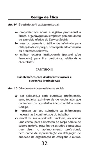 Código de Ética

Art. 9º É vedado ao/à assistente social:

     a- emprestar seu nome e registro profissional a
       firmas, organizações ou empresas para simulação
       do exercício efetivo do Serviço Social;
     b- usar ou permitir o tráfico de influência para
       obtenção de emprego, desrespeitando concurso
       ou processos seletivos;
     c- utilizar recursos institucionais (pessoal e/ou
       financeiro) para fins partidários, eleitorais e
       clientelistas.

                     CAPÍTULO III

       Das Relações com Assistentes Sociais e
               outros/as Profissionais

Art. 10 São deveres do/a assistente social:

     a- ser solidário/a com outros/as profissionais,
       sem, todavia, eximir-se de denunciar atos que
       contrariem os postulados éticos contidos neste
       Código;
     b- repassar ao seu substituto as informações
       necessárias à continuidade do trabalho;
     c- mobilizar sua autoridade funcional, ao ocupar
       uma chefia, para a liberação de carga horária de
       subordinado/a, para fim de estudos e pesquisas
       que visem o aprimoramento profissional,
       bem como de representação ou delegação de
       entidade de organização da categoria e outras,

                         32
 