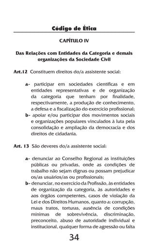 Código de Ética

                     CAPÍTULO IV

 Das Relações com Entidades da Categoria e demais
          organizações da Sociedade Civil

Art.12 Constituem direitos do/a assistente social:

     a- participar em sociedades científicas e em
       entidades representativas e de organização
       da categoria que tenham por finalidade,
       respectivamente, a produção de conhecimento,
       a defesa e a fiscalização do exercício profissional;
     b- apoiar e/ou participar dos movimentos sociais
       e organizações populares vinculados à luta pela
       consolidação e ampliação da democracia e dos
       direitos de cidadania.

Art. 13 São deveres do/a assistente social:

     a- denunciar ao Conselho Regional as instituições
        públicas ou privadas, onde as condições de
        trabalho não sejam dignas ou possam prejudicar
        os/as usuários/as ou profissionais;
     b- denunciar, no exercício da Profissão, às entidades
        de organização da categoria, às autoridades e
        aos órgãos competentes, casos de violação da
        Lei e dos Direitos Humanos, quanto a: corrupção,
        maus tratos, torturas, ausência de condições
        mínimas de sobrevivência, discriminação,
        preconceito, abuso de autoridade individual e
        institucional, qualquer forma de agressão ou falta

                          34
 