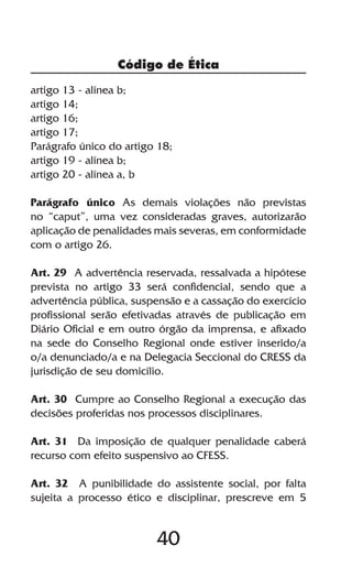 Código de Ética

artigo 13 - alínea b;
artigo 14;
artigo 16;
artigo 17;
Parágrafo único do artigo 18;
artigo 19 - alínea b;
artigo 20 - alínea a, b

Parágrafo único As demais violações não previstas
no “caput”, uma vez consideradas graves, autorizarão
aplicação de penalidades mais severas, em conformidade
com o artigo 26.

Art. 29 A advertência reservada, ressalvada a hipótese
prevista no artigo 33 será confidencial, sendo que a
advertência pública, suspensão e a cassação do exercício
profissional serão efetivadas através de publicação em
Diário Oficial e em outro órgão da imprensa, e afixado
na sede do Conselho Regional onde estiver inserido/a
o/a denunciado/a e na Delegacia Seccional do CRESS da
jurisdição de seu domicílio.

Art. 30 Cumpre ao Conselho Regional a execução das
decisões proferidas nos processos disciplinares.

Art. 31 Da imposição de qualquer penalidade caberá
recurso com efeito suspensivo ao CFESS.

Art. 32 A punibilidade do assistente social, por falta
sujeita a processo ético e disciplinar, prescreve em 5


                         40
 