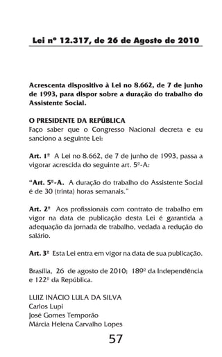 Lei nº 12.317, de 26 de Agosto de 2010




Acrescenta dispositivo à Lei no 8.662, de 7 de junho
de 1993, para dispor sobre a duração do trabalho do
Assistente Social.

O PRESIDENTE DA REPÚBLICA
Faço saber que o Congresso Nacional decreta e eu
sanciono a seguinte Lei:

Art. 1º A Lei no 8.662, de 7 de junho de 1993, passa a
vigorar acrescida do seguinte art. 5º-A:

“Art. 5º-A. A duração do trabalho do Assistente Social
é de 30 (trinta) horas semanais.”

Art. 2º Aos profissionais com contrato de trabalho em
vigor na data de publicação desta Lei é garantida a
adequação da jornada de trabalho, vedada a redução do
salário.

Art. 3º Esta Lei entra em vigor na data de sua publicação.

Brasília, 26 de agosto de 2010; 189º da Independência
e 122º da República.

LUIZ INÁCIO LULA DA SILVA
Carlos Lupi
José Gomes Temporão
Márcia Helena Carvalho Lopes

                          57
 