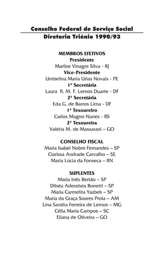 Conselho Federal de Serviço Social
    Diretoria Triênio 1990/93

          MEMBROS EFETIVOS
                Presidente
        Marlise Vinagre Silva - RJ
             Vice-Presidente
    Umbelina Maria Urias Novais - PE
              1ª Secretária
    Laura R. M. F. Lemos Duarte - DF
              2ª Secretária
       Eda G. de Barros Lima - DF
              1ª Tesoureiro
        Carlos Magno Nunes - RS
              2º Tesoureira
      Valéria M. de Massarani – GO

           CONSELHO FISCAL
    Maria Isabel Nobre Fernandes – SP
     Clarissa Andrade Carvalho – SE
      Maria Lúcia da Fonseca – RN

                SUPLENTES
          Maria Inês Bertão – SP
      Dilséa Adeodata Bonetti – SP
       Maria Carmelita Yazbek – SP
    Maria da Graça Soares Prola – AM
   Lina Sandra Ferreira de Lemos – MG
         Célia Maria Campos – SC
          Eliana de Oliveira – GO
 