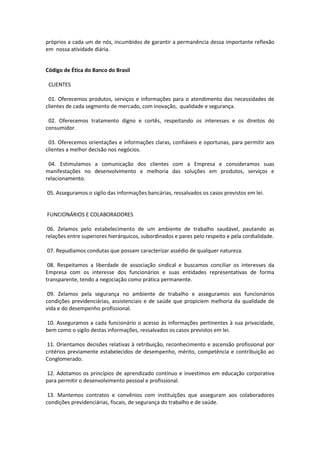 próprios a cada um de nós, incumbidos de garantir a permanência dessa importante reflexão
em nossa atividade diária.

Código de Ética do Banco do Brasil
CLIENTES
01. Oferecemos produtos, serviços e informações para o atendimento das necessidades de
clientes de cada segmento de mercado, com inovação, qualidade e segurança.
02. Oferecemos tratamento digno e cortês, respeitando os interesses e os direitos do
consumidor.
03. Oferecemos orientações e informações claras, confiáveis e oportunas, para permitir aos
clientes a melhor decisão nos negócios.
04. Estimulamos a comunicação dos clientes com a Empresa e consideramos suas
manifestações no desenvolvimento e melhoria das soluções em produtos, serviços e
relacionamento.
05. Asseguramos o sigilo das informações bancárias, ressalvados os casos previstos em lei.

FUNCIONÁRIOS E COLABORADORES
06. Zelamos pelo estabelecimento de um ambiente de trabalho saudável, pautando as
relações entre superiores hierárquicos, subordinados e pares pelo respeito e pela cordialidade.
07. Repudiamos condutas que possam caracterizar assédio de qualquer natureza.
08. Respeitamos a liberdade de associação sindical e buscamos conciliar os interesses da
Empresa com os interesse dos funcionários e suas entidades representativas de forma
transparente, tendo a negociação como prática permanente.
09. Zelamos pela segurança no ambiente de trabalho e asseguramos aos funcionários
condições previdenciárias, assistenciais e de saúde que propiciem melhoria da qualidade de
vida e do desempenho profissional.
10. Asseguramos a cada funcionário o acesso às informações pertinentes à sua privacidade,
bem como o sigilo destas informações, ressalvados os casos previstos em lei.
11. Orientamos decisões relativas à retribuição, reconhecimento e ascensão profissional por
critérios previamente estabelecidos de desempenho, mérito, competência e contribuição ao
Conglomerado.
12. Adotamos os princípios de aprendizado contínuo e investimos em educação corporativa
para permitir o desenvolvimento pessoal e profissional.
13. Mantemos contratos e convênios com instituições que asseguram aos colaboradores
condições previdenciárias, fiscais, de segurança do trabalho e de saúde.

 