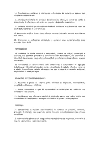 14. Reconhecemos, aceitamos e valorizamos a diversidade do conjunto de pessoas que
compõem o Conglomerado.
15. Zelamos pela melhoria dos processos de comunicação interna, no sentido de facilitar a
disseminação de informações relevantes aos negócios e às decisões corporativas.
16. Apoiamos iniciativas que resultem em benefícios e melhoria da qualidade de vida e da
saúde do funcionário e de seus familiares.
17. Repudiamos práticas ilícitas, como suborno, extorsão, corrupção, propina, em todas as
suas formas.
18. Orientamos os profissionais contratados a pautarem seus comportamentos pelos
princípios éticos do BB.

FORNECEDORES
19. Adotamos, de forma imparcial e transparente, critérios de seleção, contratação e
avaliação, que permitam pluralidade e concorrência entre fornecedores, que confirmem a
idoneidade das empresas e que zelem pela qualidade e melhor preço dos produtos e serviços
contratados.
20. Requeremos, no relacionamento com fornecedores, o cumprimento da legislação
trabalhista, previdenciária e fiscal, bem como a não-utilização de trabalho infantil ou escravo e
a adoção de relações de trabalho adequadas e de boas práticas de preservação ambiental,
resguardadas as limitações legais.

ACIONISTAS, INVESTIDORES E CREDORES
21. Pautamos a gestão da Empresa pelos princípios da legalidade, impessoalidade,
moralidade, publicidade e eficiência.
22. Somos transparentes e ágeis no fornecimento de informações aos acionistas, aos
investidores e aos credores.
23. Consideramos toda informação passível de divulgação, exceto a de caráter restrito que
coloca em risco o desempenho e a imagem institucional, ou que está protegida por lei.

PARCEIROS
24. Consideramos os impactos socioambientais na realização de parcerias, convênios,
protocolos de intenções e de cooperação técnico-financeira com entidades externas, privadas
ou públicas.
25. Estabelecemos parcerias que asseguram os mesmos valores de integridade, idoneidade e
respeito à comunidade e ao meio ambiente.

 