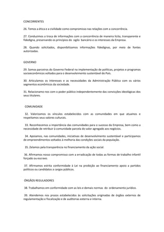 CONCORRENTES
26. Temos a ética e a civilidade como compromisso nas relações com a concorrência.
27. Conduzimos a troca de informações com a concorrência de maneira lícita, transparente e
fidedigna, preservando os princípios do sigilo bancário e os interesses da Empresa.
28. Quando solicitados, disponibilizamos informações fidedignas, por meio de fontes
autorizadas.

GOVERNO
29. Somos parceiros do Governo Federal na implementação de políticas, projetos e programas
socioeconômicos voltados para o desenvolvimento sustentável do País.
30. Articulamos os interesses e as necessidades da Administração Pública com os vários
segmentos econômicos da sociedade.
31. Relacionamo-nos com o poder público independentemente das convicções ideológicas dos
seus titulares.

COMUNIDADE
32. Valorizamos os vínculos estabelecidos com as comunidades em que atuamos e
respeitamos seus valores culturais.
33. Reconhecemos a importância das comunidades para o sucesso da Empresa, bem como a
necessidade de retribuir à comunidade parcela do valor agregado aos negócios.
34. Apoiamos, nas comunidades, iniciativas de desenvolvimento sustentável e participamos
de empreendimentos voltados à melhoria das condições sociais da população.
35. Zelamos pela transparência no financiamento da ação social.
36. Afirmamos nosso compromisso com a erradicação de todas as formas de trabalho infantil
forçado ou escravo.
37. Afirmamos estrita conformidade à Lei na proibição ao financiamento apoio a partidos
políticos ou candidatos a cargos públicos.

ÓRGÃOS REGULADORES
38. Trabalhamos em conformidade com as leis e demais normas do ordenamento jurídico.
39. Atendemos nos prazos estabelecidos às solicitações originadas de órgãos externos de
regulamentação e fiscalização e de auditorias externa e interna.

 