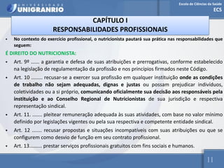 Escola de Ciências da Saúde
ECS
11
CAPÍTULO I
RESPONSABILIDADES PROFISSIONAIS
• No contexto do exercício profissional, o nutricionista pautará sua prática nas responsabilidades que
seguem:
É DIREITO DO NUTRICIONISTA:
• Art. 9º ...... a garantia e defesa de suas atribuições e prerrogativas, conforme estabelecido
na legislação de regulamentação da profissão e nos princípios firmados neste Código.
• Art. 10 ........ recusar-se a exercer sua profissão em qualquer instituição onde as condições
de trabalho não sejam adequadas, dignas e justas ou possam prejudicar indivíduos,
coletividades ou a si próprio, comunicando oficialmente sua decisão aos responsáveis pela
instituição e ao Conselho Regional de Nutricionistas de sua jurisdição e respectiva
representação sindical.
• Art. 11. ....... pleitear remuneração adequada às suas atividades, com base no valor mínimo
definido por legislações vigentes ou pela sua respectiva e competente entidade sindical.
• Art. 12 ....... recusar propostas e situações incompatíveis com suas atribuições ou que se
configurem como desvio de função em seu contrato profissional.
• Art. 13......... prestar serviços profissionais gratuitos com fins sociais e humanos.
 