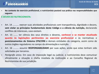 Escola de Ciências da Saúde
ECS
12
• No contexto do exercício profissional, o nutricionista pautará sua prática nas responsabilidades que
seguem:
É DEVER DO NUTRICIONISTA:
• Art. 14 .......... exercer suas atividades profissionais com transparência, dignidade e decoro,
sem violar os princípios fundamentais deste Código e a ciência da nutrição, declarando
conflitos de interesses, caso existam.
• Art. 15 ....... ter ciência dos seus direitos e deveres, conhecer e se manter atualizado
quanto às legislações pertinentes ao exercício profissional e às normativas e
posicionamentos do Sistema CFN/CRN e demais entidades da categoria, assim como de
outros órgãos reguladores no campo da alimentação e nutrição.
• Art. 16 ......... assumir RESPONSABILIDADE por suas ações, ainda que estas tenham sido
solicitadas por terceiros.
• Parágrafo único. Em caso de imposição legal ou judicial, o nutricionista deve comunicar
oficialmente a situação à chefia imediata da instituição e ao Conselho Regional de
Nutricionistas de sua jurisdição.
 