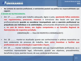 Escola de Ciências da Saúde
ECS
13
• No contexto do exercício profissional, o nutricionista pautará sua prática nas responsabilidades que
seguem:
É DEVER DO NUTRICIONISTA:
• Art. 17 ........... primar pelo trabalho adequado, digno e justo, apontando falhas existentes
nos regulamentos, processos, recursos e estruturas dos locais em que atue
profissionalmente quando as considerar incompatíveis com o exercício profissional ou
prejudiciais aos indivíduos e às coletividades, comunicando oficialmente aos responsáveis
e, no caso de inércia destes, aos órgãos competentes e ao Conselho Regional de
Nutricionistas da respectiva jurisdição.
(OBSERVAÇÃO ---- FALA DO RESPEITO A HIERARQUIA!!!)
• Art. 18 .......... manter-se atualizado quanto aos conhecimentos e práticas necessários ao
bom andamento do processo de trabalho, bem como incentivar e facilitar que
profissionais sob sua orientação e supervisão o façam.
• Art. 19 ........ manter indivíduo e coletividade sob sua responsabilidade profissional, ou o
respectivo representante legal, informados quanto aos objetivos, procedimentos,
benefícios e riscos, quando houver, de suas condutas profissionais.
 