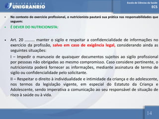 Escola de Ciências da Saúde
ECS
14
• No contexto do exercício profissional, o nutricionista pautará sua prática nas responsabilidades que
seguem:
• É DEVER DO NUTRICIONISTA:
• Art. 20 ......... manter o sigilo e respeitar a confidencialidade de informações no
exercício da profissão, salvo em caso de exigência legal, considerando ainda as
seguintes situações:
I – Impedir o manuseio de quaisquer documentos sujeitos ao sigilo profissional
por pessoas não obrigadas ao mesmo compromisso. Caso considere pertinente, o
nutricionista poderá fornecer as informações, mediante assinatura de termo de
sigilo ou confidencialidade pelo solicitante.
II – Respeitar o direito à individualidade e intimidade da criança e do adolescente,
nos termos da legislação vigente, em especial do Estatuto da Criança e
Adolescente, sendo imperativa a comunicação ao seu responsável de situação de
risco à saúde ou à vida.
 