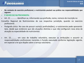Escola de Ciências da Saúde
ECS
15
• No contexto do exercício profissional, o nutricionista pautará sua prática nas responsabilidades que
seguem:
• É DEVER DO NUTRICIONISTA:
• Art. 21 ............ identificar-se, informando sua profissão, nome, número de inscrição no
Conselho Regional de Nutricionistas de sua respectiva jurisdição, quando no exercício
profissional.
• Parágrafo único. No caso de possuir outra(s) profissão(ões), o nutricionista pode apresentá-
la(s), desde que evidencie que são atuações distintas e que não configuram nova área de
atuação ou especialidade do nutricionista.
• Art. 22........... em caso de trabalho voluntário, executar as atribuições e assumir as
responsabilidades profissionais inerentes à função executada conforme legislação vigente,
em especial a lei que dispõe sobre o serviço voluntário.
 