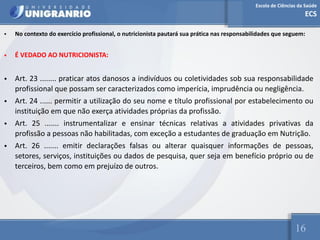 Escola de Ciências da Saúde
ECS
16
• No contexto do exercício profissional, o nutricionista pautará sua prática nas responsabilidades que seguem:
• É VEDADO AO NUTRICIONISTA:
• Art. 23 ........ praticar atos danosos a indivíduos ou coletividades sob sua responsabilidade
profissional que possam ser caracterizados como imperícia, imprudência ou negligência.
• Art. 24 ...... permitir a utilização do seu nome e título profissional por estabelecimento ou
instituição em que não exerça atividades próprias da profissão.
• Art. 25 ....... instrumentalizar e ensinar técnicas relativas a atividades privativas da
profissão a pessoas não habilitadas, com exceção a estudantes de graduação em Nutrição.
• Art. 26 ....... emitir declarações falsas ou alterar quaisquer informações de pessoas,
setores, serviços, instituições ou dados de pesquisa, quer seja em benefício próprio ou de
terceiros, bem como em prejuízo de outros.
 